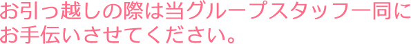 お引っ越しの際は当グループスタッフ一同にお手伝いさせてください。